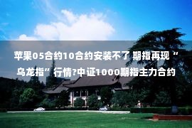 苹果05合约10合约安装不了 期指再现“乌龙指”行情?中证1000期指主力合约IM2211